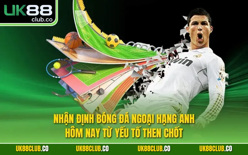 Nhận định bóng đá Ngoại hạng Anh hôm nay từ yếu tố then chốt